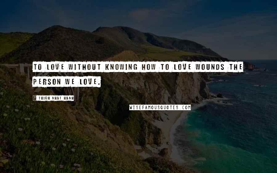 Thich Nhat Hanh Quotes: To love without knowing how to love wounds the person we love.