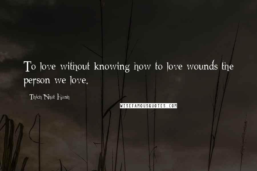 Thich Nhat Hanh Quotes: To love without knowing how to love wounds the person we love.