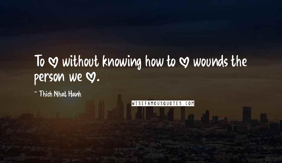 Thich Nhat Hanh Quotes: To love without knowing how to love wounds the person we love.