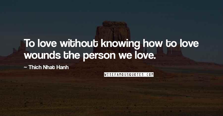 Thich Nhat Hanh Quotes: To love without knowing how to love wounds the person we love.