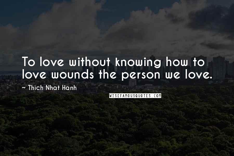 Thich Nhat Hanh Quotes: To love without knowing how to love wounds the person we love.