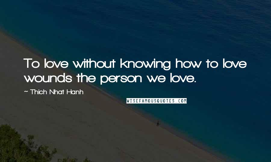 Thich Nhat Hanh Quotes: To love without knowing how to love wounds the person we love.