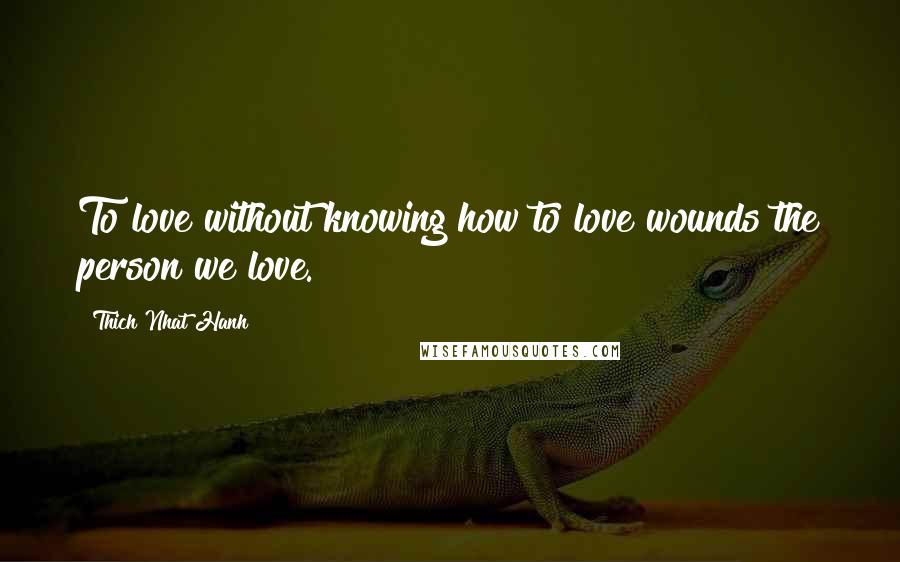 Thich Nhat Hanh Quotes: To love without knowing how to love wounds the person we love.