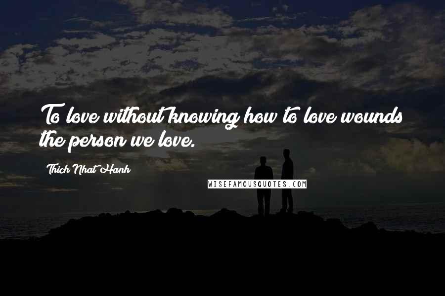 Thich Nhat Hanh Quotes: To love without knowing how to love wounds the person we love.