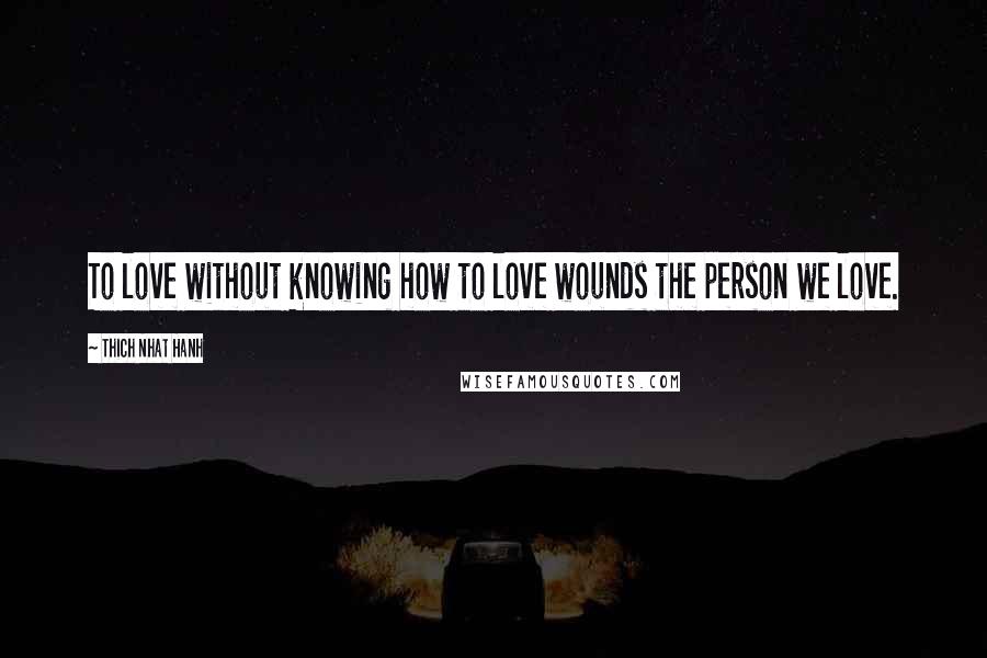 Thich Nhat Hanh Quotes: To love without knowing how to love wounds the person we love.