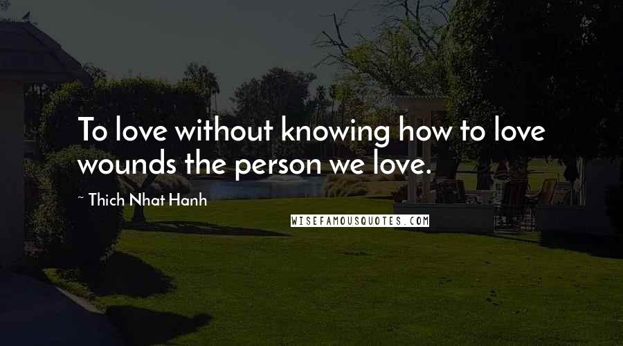 Thich Nhat Hanh Quotes: To love without knowing how to love wounds the person we love.