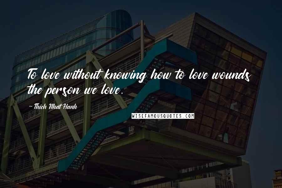 Thich Nhat Hanh Quotes: To love without knowing how to love wounds the person we love.