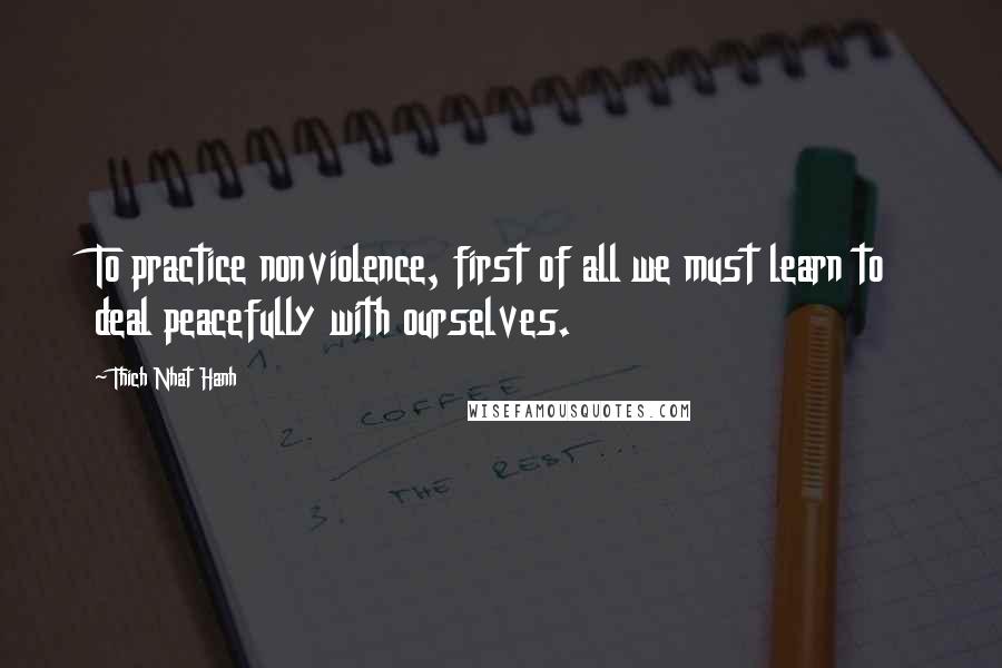 Thich Nhat Hanh Quotes: To practice nonviolence, first of all we must learn to deal peacefully with ourselves.