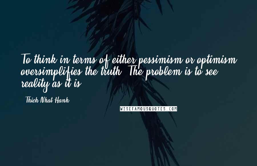 Thich Nhat Hanh Quotes: To think in terms of either pessimism or optimism oversimplifies the truth. The problem is to see reality as it is.