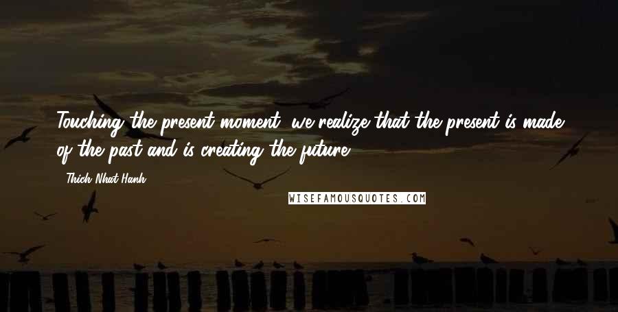 Thich Nhat Hanh Quotes: Touching the present moment, we realize that the present is made of the past and is creating the future.