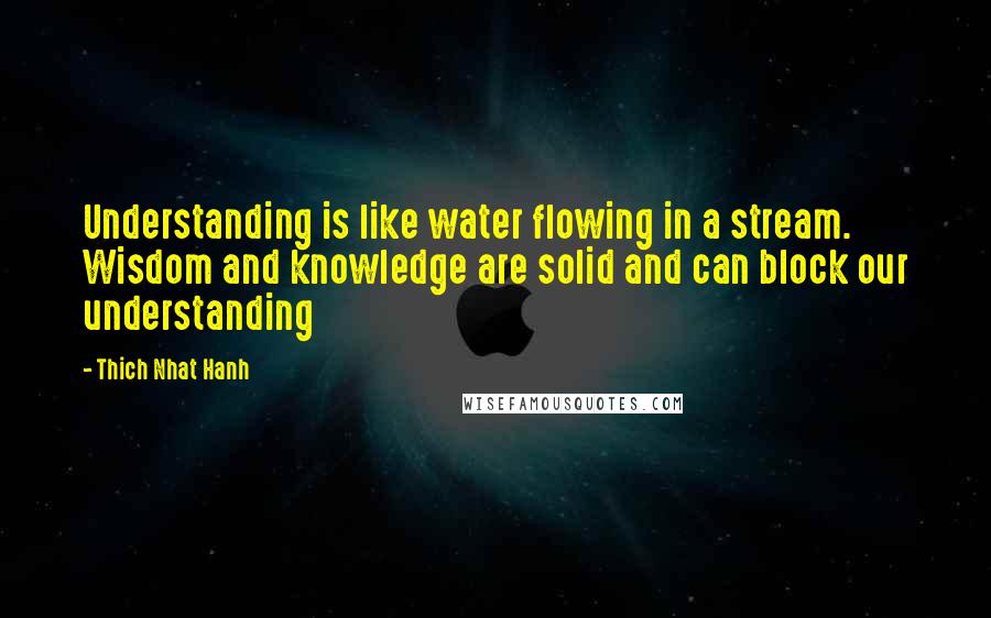 Thich Nhat Hanh Quotes: Understanding is like water flowing in a stream. Wisdom and knowledge are solid and can block our understanding