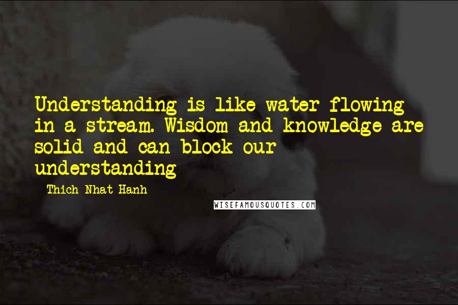 Thich Nhat Hanh Quotes: Understanding is like water flowing in a stream. Wisdom and knowledge are solid and can block our understanding