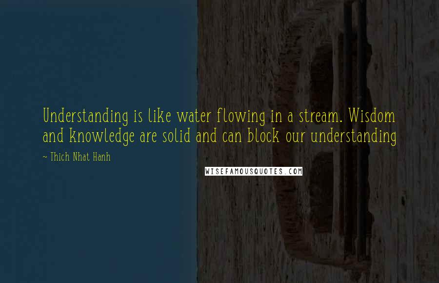 Thich Nhat Hanh Quotes: Understanding is like water flowing in a stream. Wisdom and knowledge are solid and can block our understanding