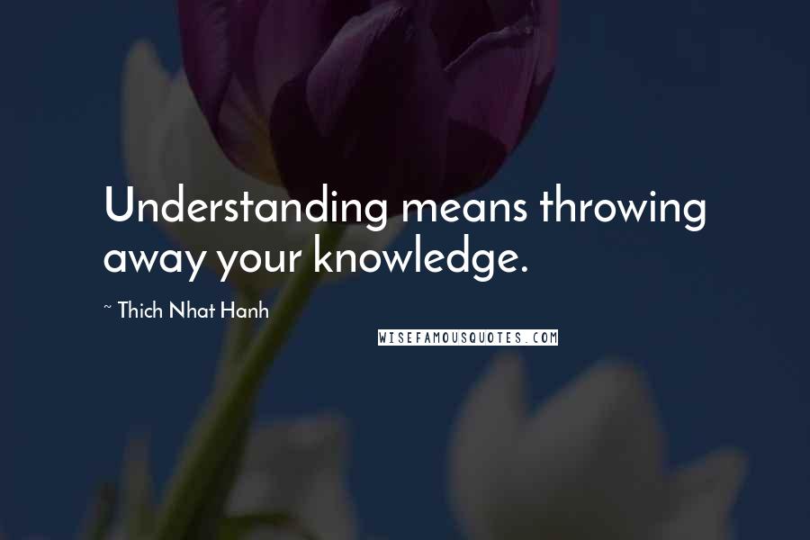 Thich Nhat Hanh Quotes: Understanding means throwing away your knowledge.