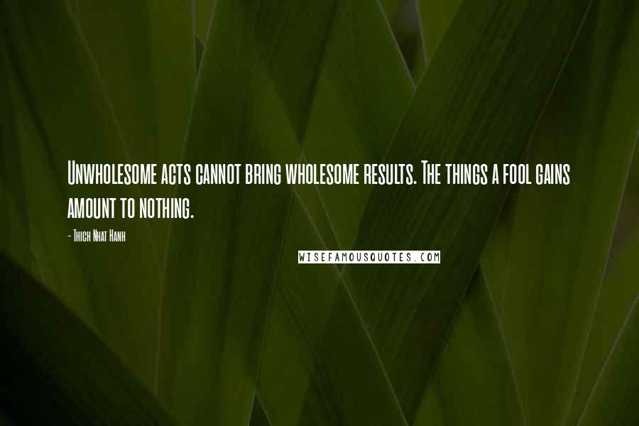 Thich Nhat Hanh Quotes: Unwholesome acts cannot bring wholesome results. The things a fool gains amount to nothing.