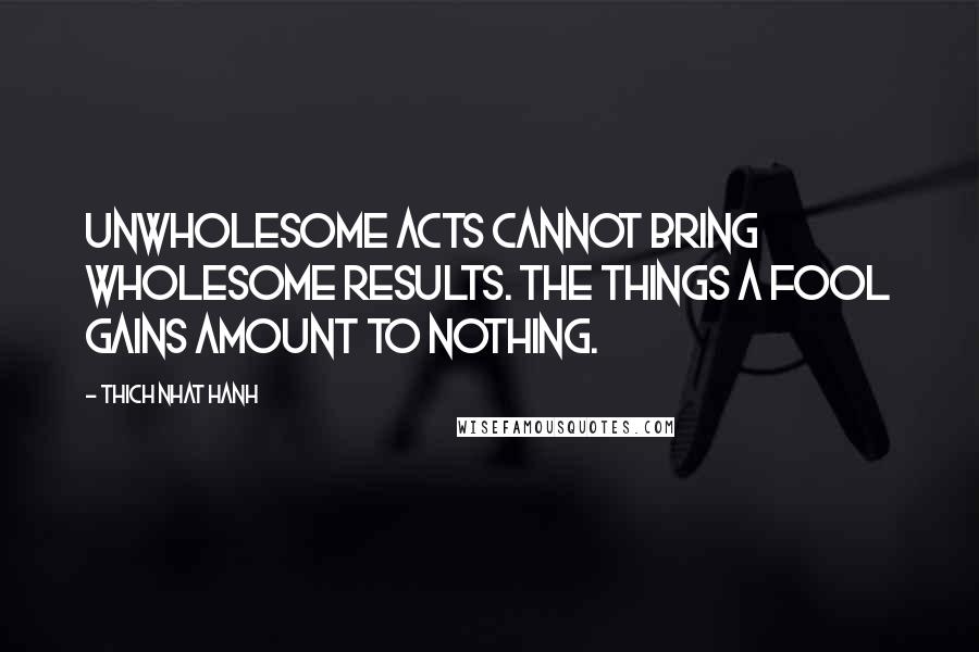 Thich Nhat Hanh Quotes: Unwholesome acts cannot bring wholesome results. The things a fool gains amount to nothing.