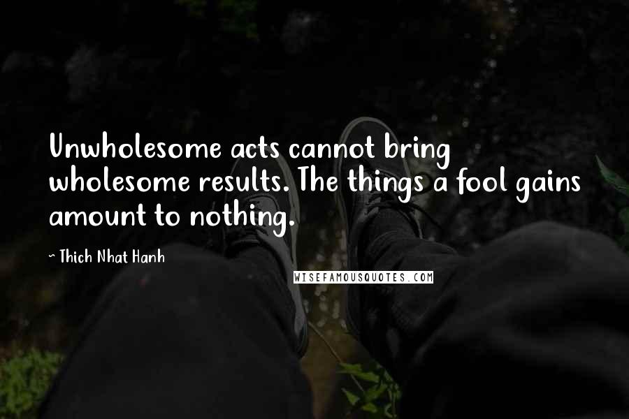 Thich Nhat Hanh Quotes: Unwholesome acts cannot bring wholesome results. The things a fool gains amount to nothing.