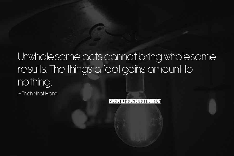 Thich Nhat Hanh Quotes: Unwholesome acts cannot bring wholesome results. The things a fool gains amount to nothing.