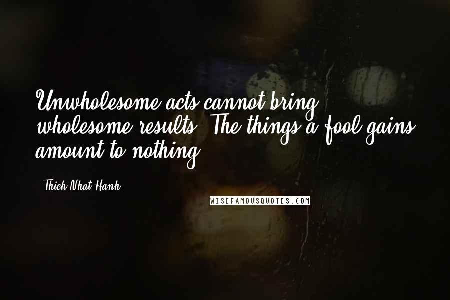 Thich Nhat Hanh Quotes: Unwholesome acts cannot bring wholesome results. The things a fool gains amount to nothing.