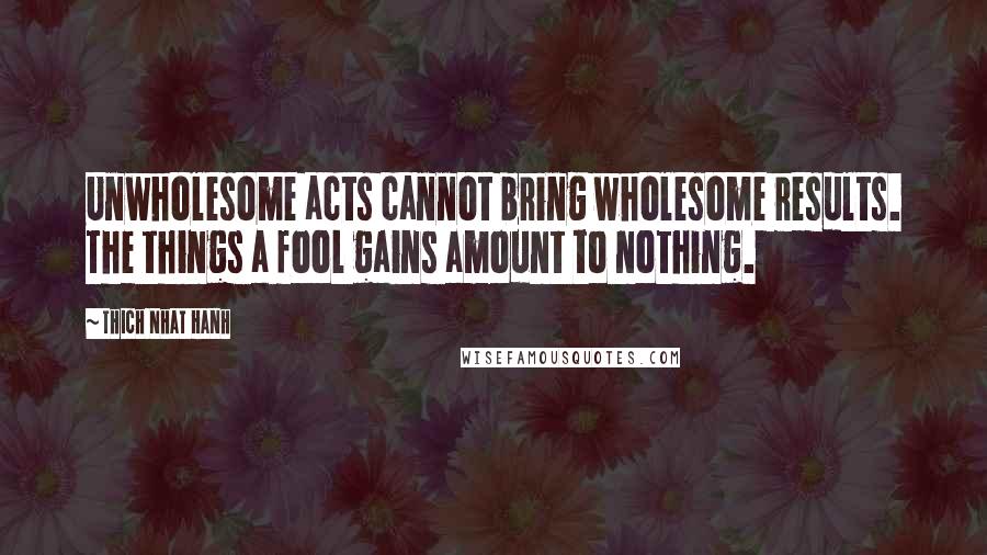 Thich Nhat Hanh Quotes: Unwholesome acts cannot bring wholesome results. The things a fool gains amount to nothing.