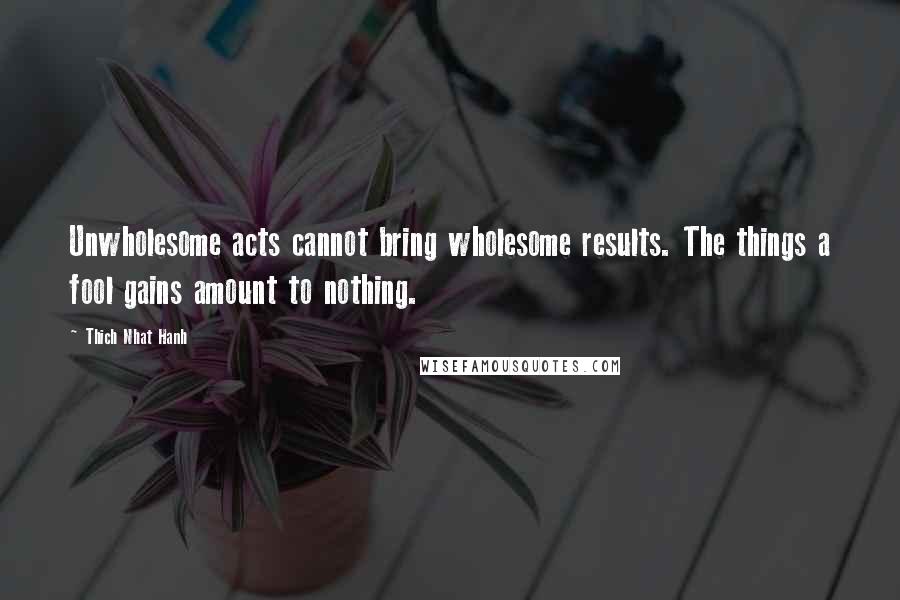 Thich Nhat Hanh Quotes: Unwholesome acts cannot bring wholesome results. The things a fool gains amount to nothing.