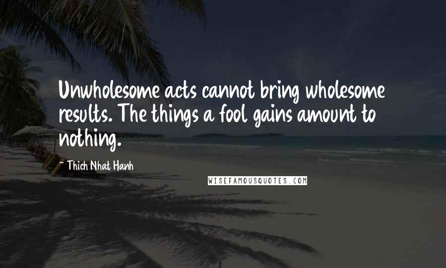 Thich Nhat Hanh Quotes: Unwholesome acts cannot bring wholesome results. The things a fool gains amount to nothing.