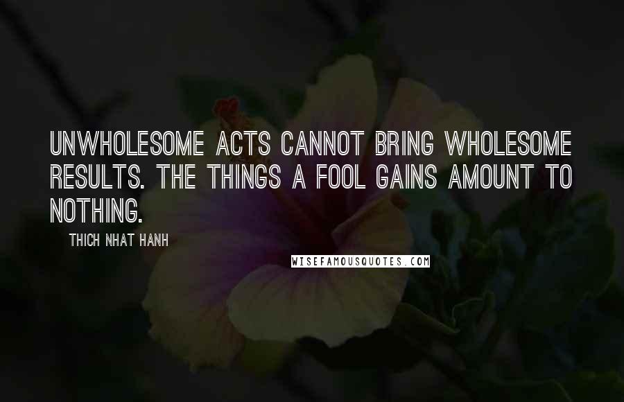 Thich Nhat Hanh Quotes: Unwholesome acts cannot bring wholesome results. The things a fool gains amount to nothing.