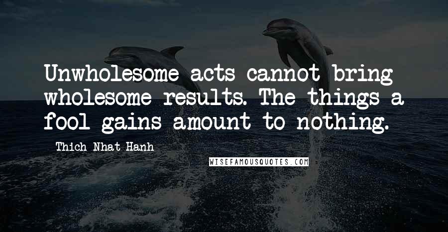 Thich Nhat Hanh Quotes: Unwholesome acts cannot bring wholesome results. The things a fool gains amount to nothing.