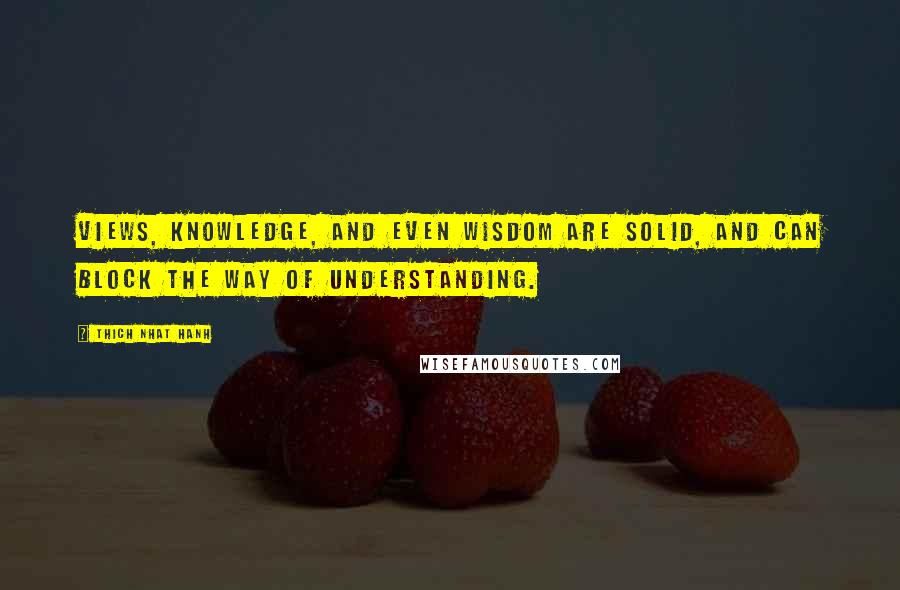 Thich Nhat Hanh Quotes: Views, knowledge, and even wisdom are solid, and can block the way of understanding.