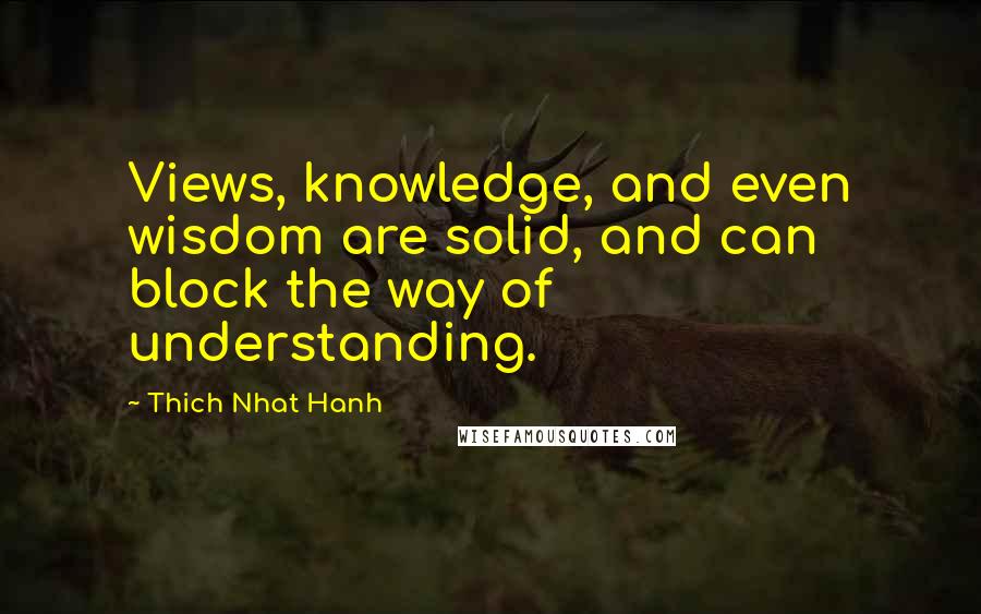 Thich Nhat Hanh Quotes: Views, knowledge, and even wisdom are solid, and can block the way of understanding.