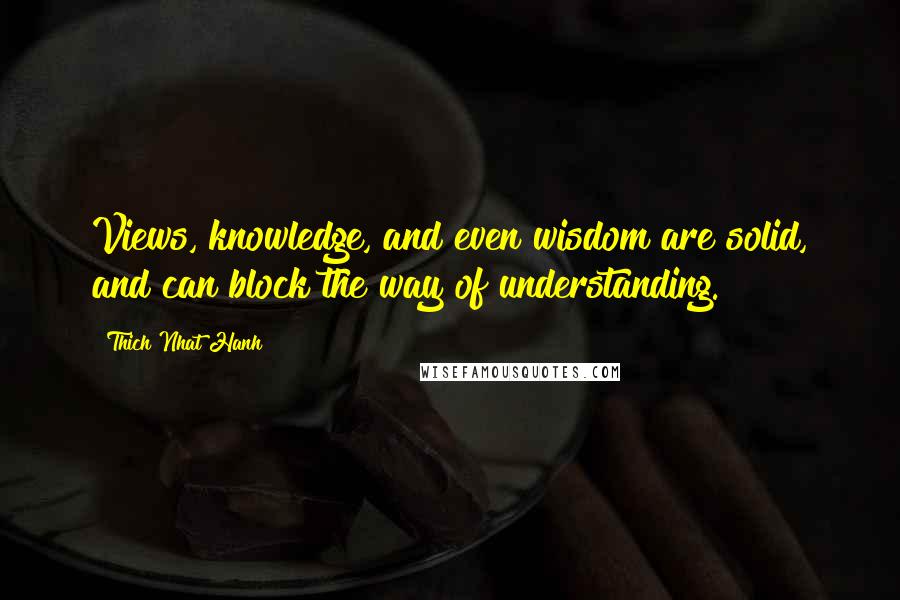 Thich Nhat Hanh Quotes: Views, knowledge, and even wisdom are solid, and can block the way of understanding.