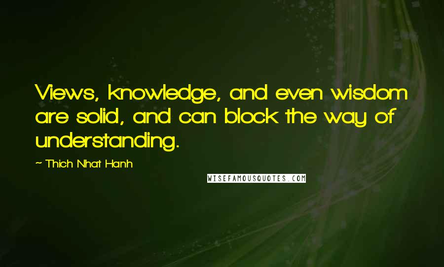 Thich Nhat Hanh Quotes: Views, knowledge, and even wisdom are solid, and can block the way of understanding.