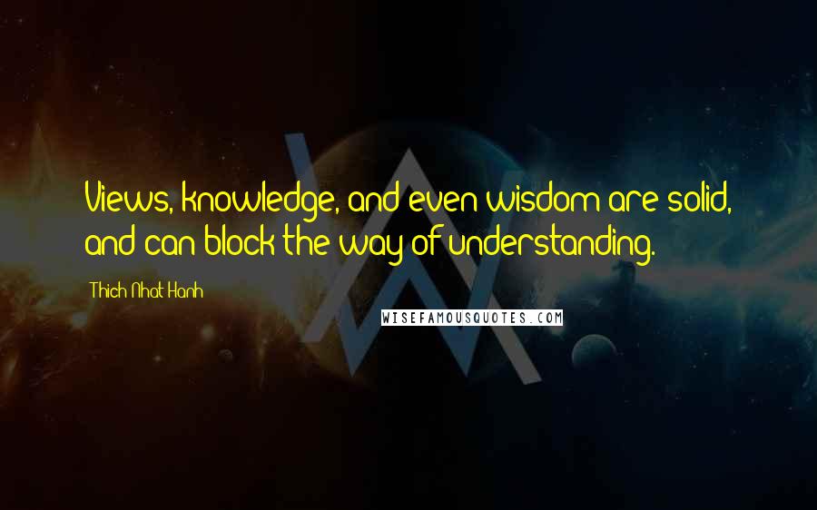 Thich Nhat Hanh Quotes: Views, knowledge, and even wisdom are solid, and can block the way of understanding.