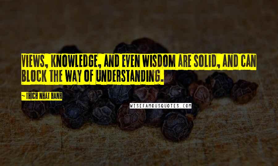 Thich Nhat Hanh Quotes: Views, knowledge, and even wisdom are solid, and can block the way of understanding.