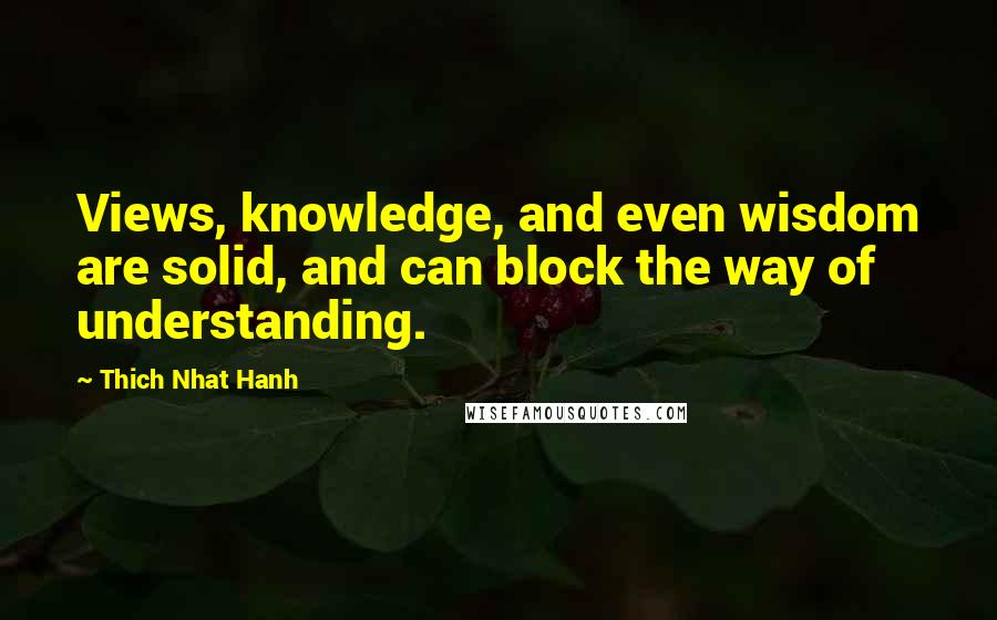 Thich Nhat Hanh Quotes: Views, knowledge, and even wisdom are solid, and can block the way of understanding.