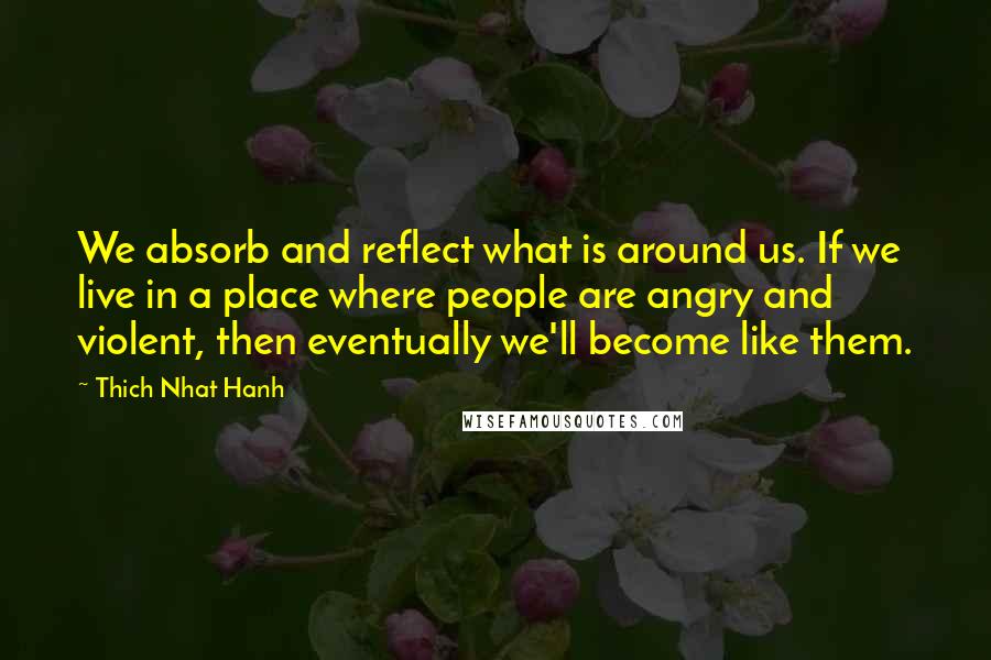 Thich Nhat Hanh Quotes: We absorb and reflect what is around us. If we live in a place where people are angry and violent, then eventually we'll become like them.