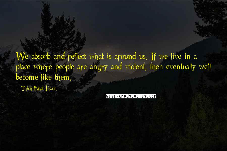 Thich Nhat Hanh Quotes: We absorb and reflect what is around us. If we live in a place where people are angry and violent, then eventually we'll become like them.