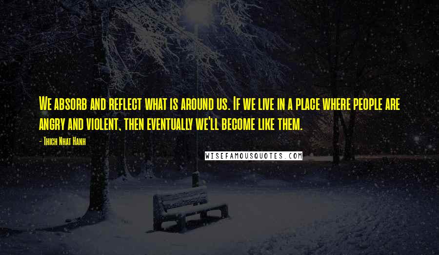 Thich Nhat Hanh Quotes: We absorb and reflect what is around us. If we live in a place where people are angry and violent, then eventually we'll become like them.