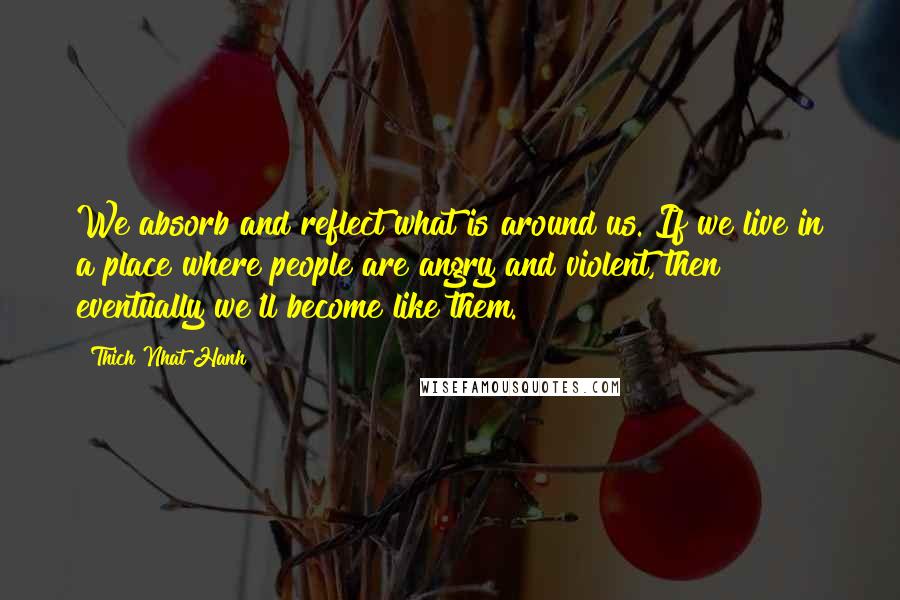 Thich Nhat Hanh Quotes: We absorb and reflect what is around us. If we live in a place where people are angry and violent, then eventually we'll become like them.