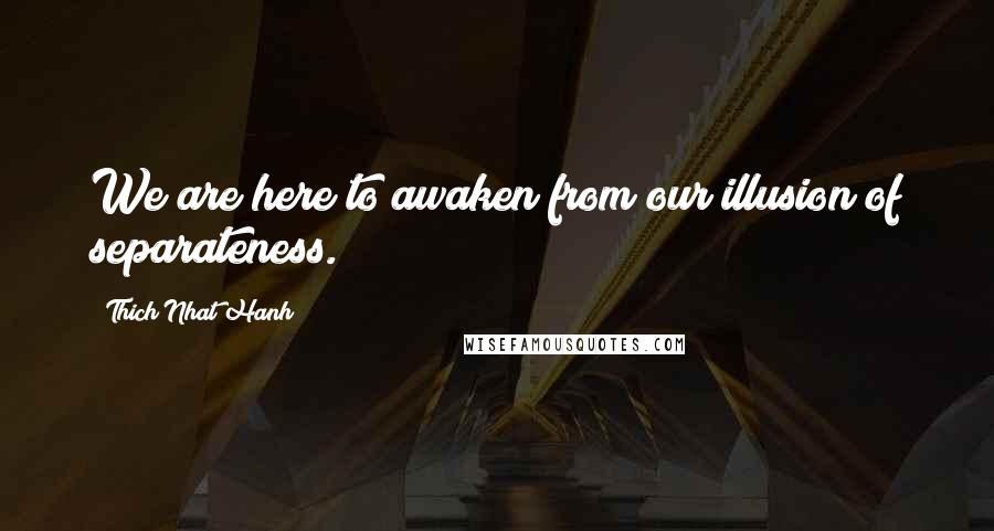 Thich Nhat Hanh Quotes: We are here to awaken from our illusion of separateness.