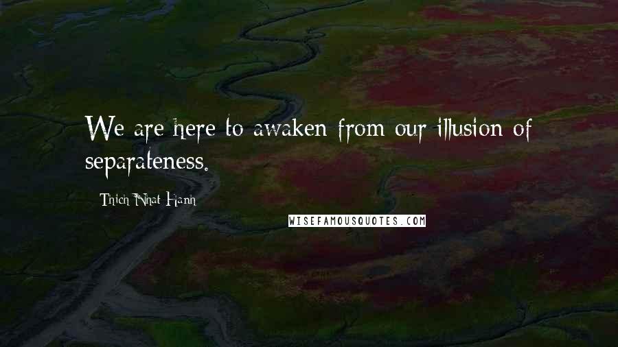 Thich Nhat Hanh Quotes: We are here to awaken from our illusion of separateness.