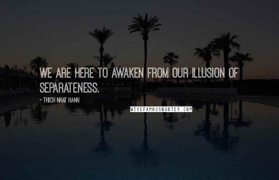 Thich Nhat Hanh Quotes: We are here to awaken from our illusion of separateness.
