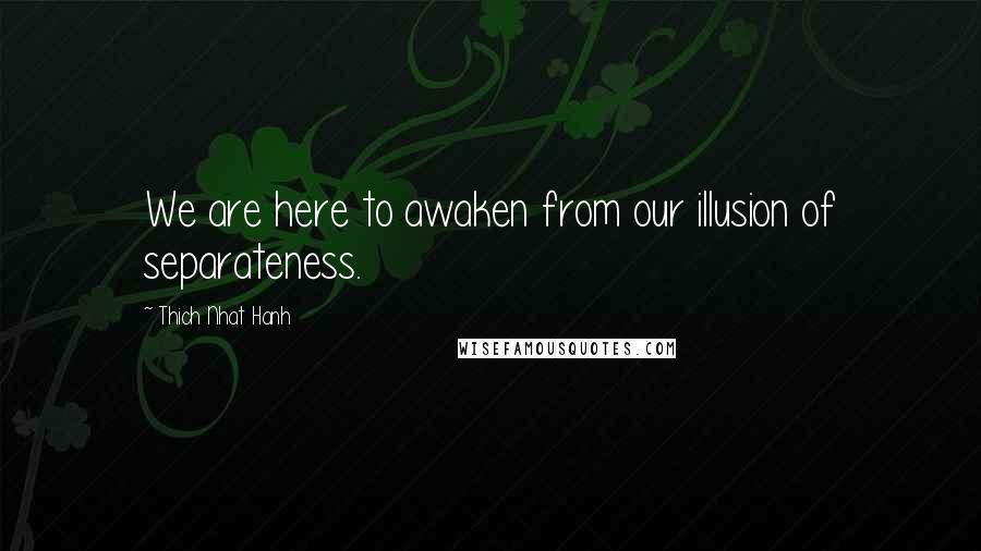 Thich Nhat Hanh Quotes: We are here to awaken from our illusion of separateness.