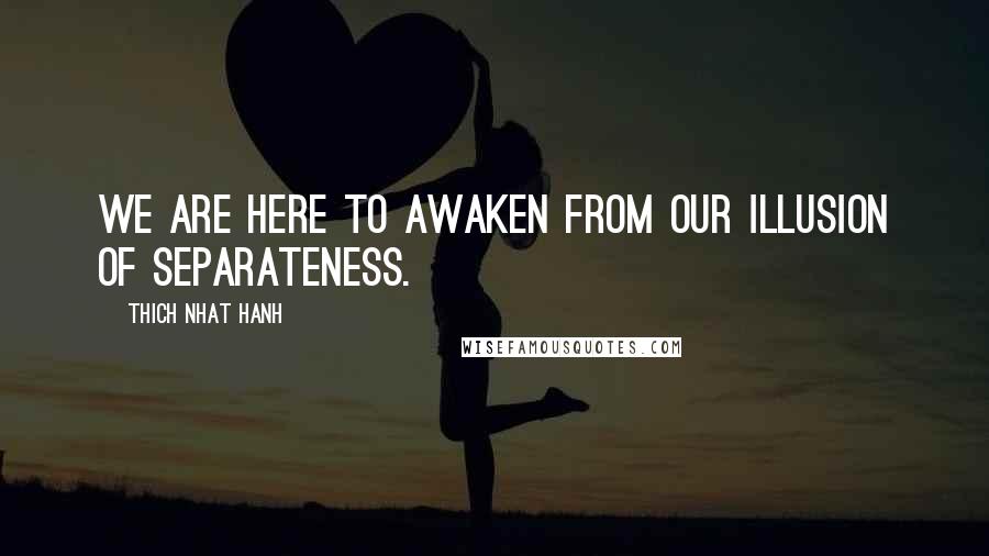 Thich Nhat Hanh Quotes: We are here to awaken from our illusion of separateness.