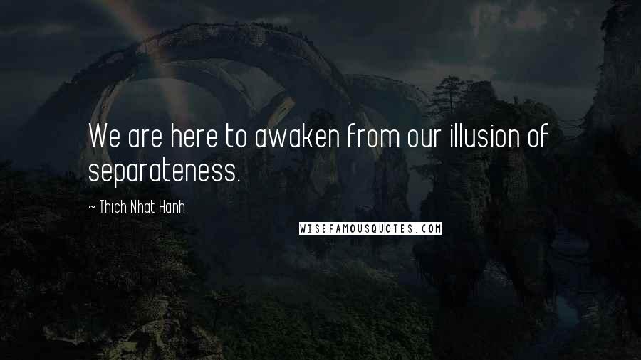 Thich Nhat Hanh Quotes: We are here to awaken from our illusion of separateness.