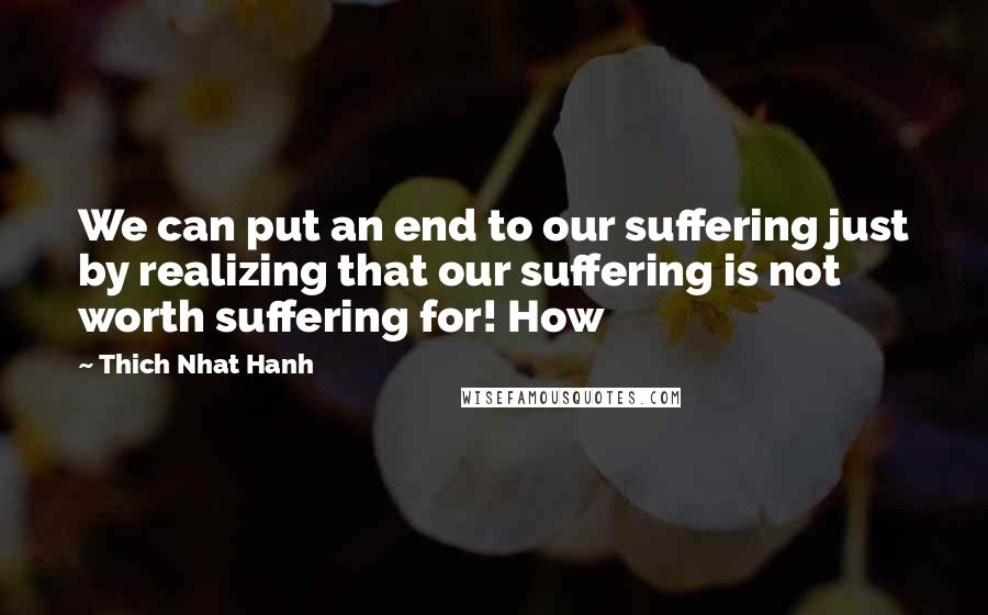 Thich Nhat Hanh Quotes: We can put an end to our suffering just by realizing that our suffering is not worth suffering for! How