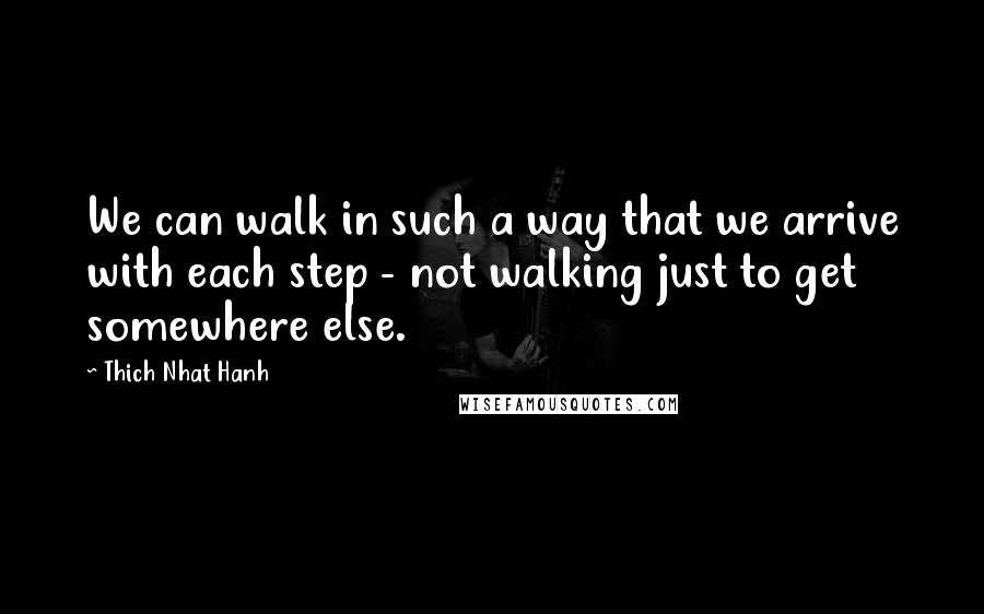 Thich Nhat Hanh Quotes: We can walk in such a way that we arrive with each step - not walking just to get somewhere else.