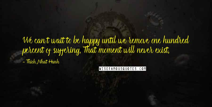 Thich Nhat Hanh Quotes: We can't wait to be happy until we remove one hundred percent of suffering. That moment will never exist.