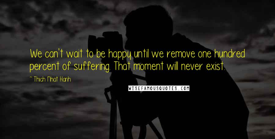 Thich Nhat Hanh Quotes: We can't wait to be happy until we remove one hundred percent of suffering. That moment will never exist.