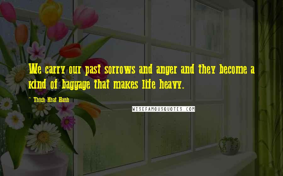 Thich Nhat Hanh Quotes: We carry our past sorrows and anger and they become a kind of baggage that makes life heavy.